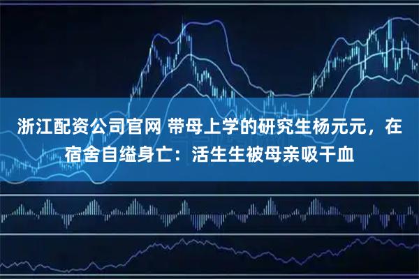 浙江配资公司官网 带母上学的研究生杨元元，在宿舍自缢身亡：活生生被母亲吸干血