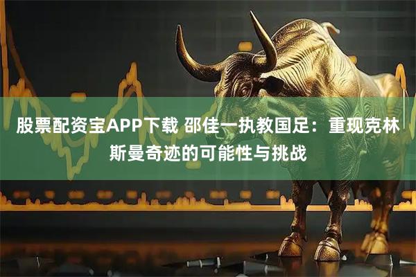 股票配资宝APP下载 邵佳一执教国足：重现克林斯曼奇迹的可能性与挑战