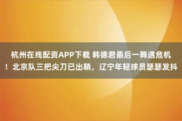 杭州在线配资APP下载 韩德君最后一舞遇危机！北京队三把尖刀已出鞘，辽宁年轻球员瑟瑟发抖