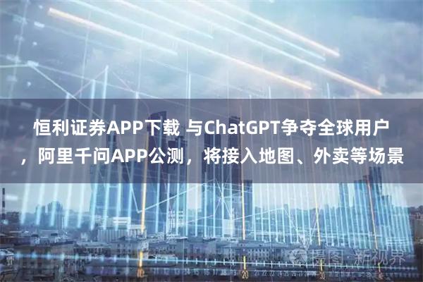 恒利证券APP下载 与ChatGPT争夺全球用户，阿里千问APP公测，将接入地图、外卖等场景
