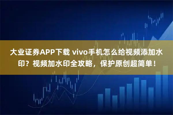大业证券APP下载 vivo手机怎么给视频添加水印？视频加水印全攻略，保护原创超简单！