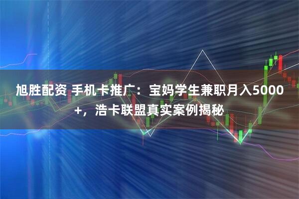 旭胜配资 手机卡推广：宝妈学生兼职月入5000+，浩卡联盟真实案例揭秘