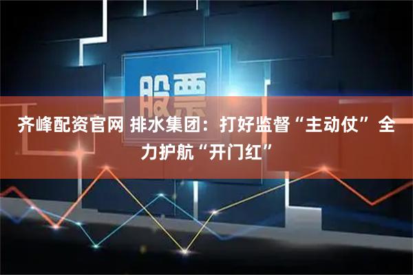 齐峰配资官网 排水集团：打好监督“主动仗” 全力护航“开门红”