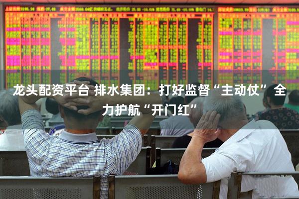 龙头配资平台 排水集团：打好监督“主动仗” 全力护航“开门红”