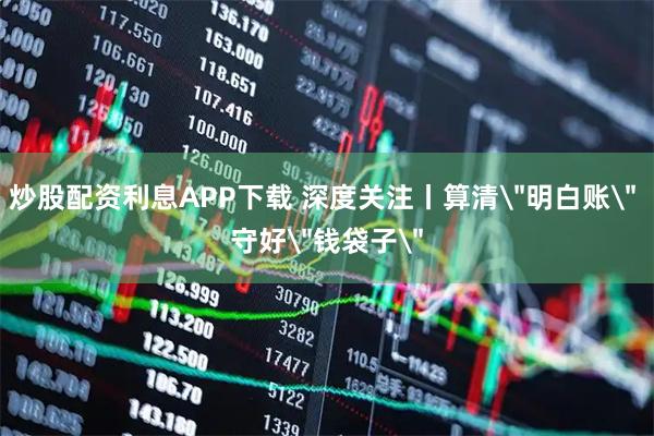 炒股配资利息APP下载 深度关注丨算清＂明白账＂ 守好＂钱袋子＂