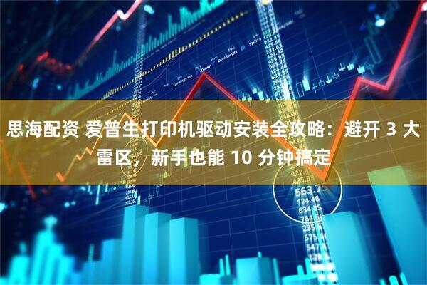 思海配资 爱普生打印机驱动安装全攻略：避开 3 大雷区，新手也能 10 分钟搞定