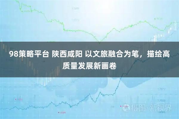 98策略平台 陕西咸阳 以文旅融合为笔，描绘高质量发展新画卷