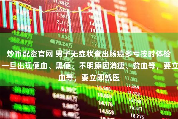 炒币配资官网 男子无症状查出肠癌多亏按时体检 医生：一旦出现便血、黑便、不明原因消瘦、贫血等，要立即就医