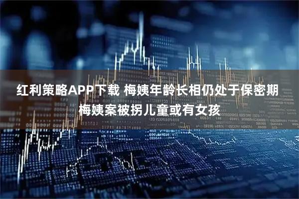 红利策略APP下载 梅姨年龄长相仍处于保密期 梅姨案被拐儿童或有女孩