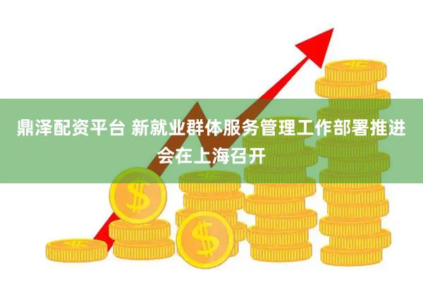 鼎泽配资平台 新就业群体服务管理工作部署推进会在上海召开