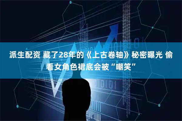 派生配资 藏了28年的《上古卷轴》秘密曝光 偷看女角色裙底会被“嘲笑”