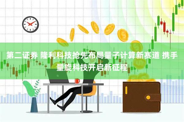 第二证券 隆利科技抢先布局量子计算新赛道 携手量旋科技开启新征程