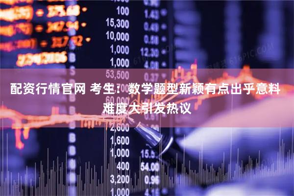 配资行情官网 考生：数学题型新颖有点出乎意料 难度大引发热议