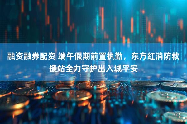 融资融券配资 端午假期前置执勤，东方红消防救援站全力守护出入城平安
