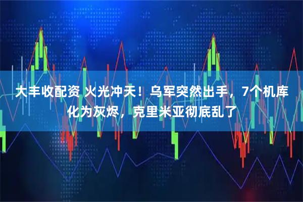 大丰收配资 火光冲天！乌军突然出手，7个机库化为灰烬，克里米亚彻底乱了