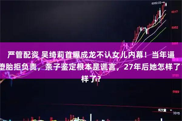 严管配资 吴绮莉首曝成龙不认女儿内幕！当年逼堕胎拒负责，亲子鉴定根本是谎言，27年后她怎样了？