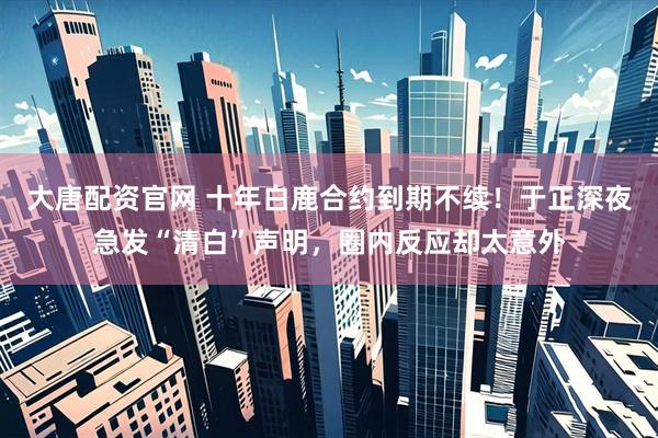 大唐配资官网 十年白鹿合约到期不续！于正深夜急发“清白”声明，圈内反应却太意外