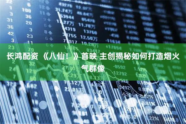 长鸿配资 《八仙！》首映 主创揭秘如何打造烟火气群像